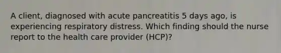 A client, diagnosed with acute pancreatitis 5 days ago, is experiencing respiratory distress. Which finding should the nurse report to the health care provider (HCP)?