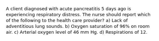 A client diagnosed with acute pancreatitis 5 days ago is experiencing respiratory distress. The nurse should report which of the following to the health care provider? a) Lack of adventitious lung sounds. b) Oxygen saturation of 96% on room air. c) Arterial oxygen level of 46 mm Hg. d) Respirations of 12.