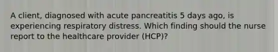 A client, diagnosed with acute pancreatitis 5 days ago, is experiencing respiratory distress. Which finding should the nurse report to the healthcare provider (HCP)?