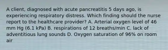 A client, diagnosed with acute pancreatitis 5 days ago, is experiencing respiratory distress. Which finding should the nurse report to the healthcare provider? A. Arterial oxygen level of 46 mm Hg (6.1 kPa) B. respirations of 12 breaths/min C. lack of adventitious lung sounds D. Oxygen saturation of 96% on room air