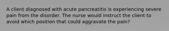 A client diagnosed with acute pancreatitis is experiencing severe pain from the disorder. The nurse would instruct the client to avoid which position that could aggravate the pain?