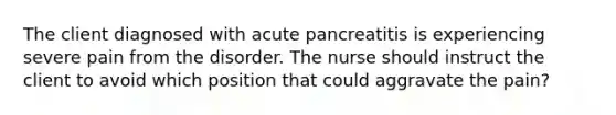 The client diagnosed with acute pancreatitis is experiencing severe pain from the disorder. The nurse should instruct the client to avoid which position that could aggravate the pain?