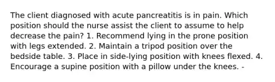 The client diagnosed with acute pancreatitis is in pain. Which position should the nurse assist the client to assume to help decrease the pain? 1. Recommend lying in the prone position with legs extended. 2. Maintain a tripod position over the bedside table. 3. Place in side-lying position with knees flexed. 4. Encourage a supine position with a pillow under the knees. -