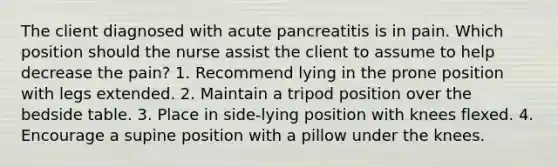 The client diagnosed with acute pancreatitis is in pain. Which position should the nurse assist the client to assume to help decrease the pain? 1. Recommend lying in the prone position with legs extended. 2. Maintain a tripod position over the bedside table. 3. Place in side-lying position with knees flexed. 4. Encourage a supine position with a pillow under the knees.