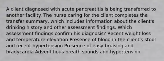 A client diagnosed with acute pancreatitis is being transferred to another facility. The nurse caring for the client completes the transfer summary, which includes information about the client's drinking history and other assessment findings. Which assessment findings confirm his diagnosis? Recent weight loss and temperature elevation Presence of blood in the client's stool and recent hypertension Presence of easy bruising and bradycardia Adventitious breath sounds and hypertension