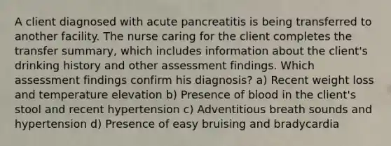 A client diagnosed with acute pancreatitis is being transferred to another facility. The nurse caring for the client completes the transfer summary, which includes information about the client's drinking history and other assessment findings. Which assessment findings confirm his diagnosis? a) Recent weight loss and temperature elevation b) Presence of blood in the client's stool and recent hypertension c) Adventitious breath sounds and hypertension d) Presence of easy bruising and bradycardia