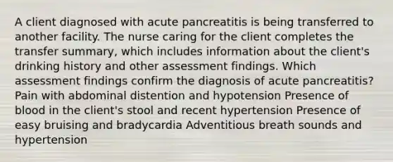 A client diagnosed with acute pancreatitis is being transferred to another facility. The nurse caring for the client completes the transfer summary, which includes information about the client's drinking history and other assessment findings. Which assessment findings confirm the diagnosis of acute pancreatitis? Pain with abdominal distention and hypotension Presence of blood in the client's stool and recent hypertension Presence of easy bruising and bradycardia Adventitious breath sounds and hypertension