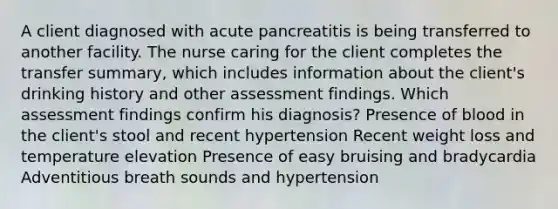 A client diagnosed with acute pancreatitis is being transferred to another facility. The nurse caring for the client completes the transfer summary, which includes information about the client's drinking history and other assessment findings. Which assessment findings confirm his diagnosis? Presence of blood in the client's stool and recent hypertension Recent weight loss and temperature elevation Presence of easy bruising and bradycardia Adventitious breath sounds and hypertension