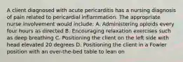 A client diagnosed with acute pericarditis has a nursing diagnosis of pain related to pericardial inflammation. The appropriate nurse involvement would include: A. Administering opioids every four hours as directed B. Encouraging relaxation exercises such as deep breathing C. Positioning the client on the left side with head elevated 20 degrees D. Positioning the client in a Fowler position with an over-the-bed table to lean on