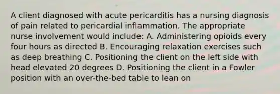 A client diagnosed with acute pericarditis has a nursing diagnosis of pain related to pericardial inflammation. The appropriate nurse involvement would include: A. Administering opioids every four hours as directed B. Encouraging relaxation exercises such as deep breathing C. Positioning the client on the left side with head elevated 20 degrees D. Positioning the client in a Fowler position with an over-the-bed table to lean on