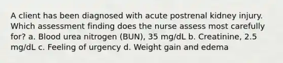 A client has been diagnosed with acute postrenal kidney injury. Which assessment finding does the nurse assess most carefully for? a. Blood urea nitrogen (BUN), 35 mg/dL b. Creatinine, 2.5 mg/dL c. Feeling of urgency d. Weight gain and edema