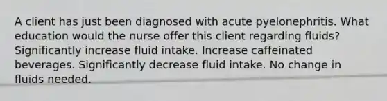 A client has just been diagnosed with acute pyelonephritis. What education would the nurse offer this client regarding fluids? Significantly increase fluid intake. Increase caffeinated beverages. Significantly decrease fluid intake. No change in fluids needed.