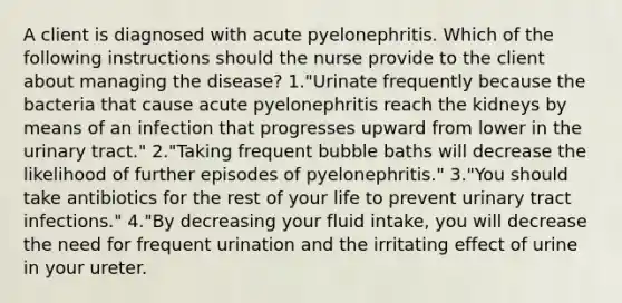 A client is diagnosed with acute pyelonephritis. Which of the following instructions should the nurse provide to the client about managing the disease? 1."Urinate frequently because the bacteria that cause acute pyelonephritis reach the kidneys by means of an infection that progresses upward from lower in the urinary tract." 2."Taking frequent bubble baths will decrease the likelihood of further episodes of pyelonephritis." 3."You should take antibiotics for the rest of your life to prevent urinary tract infections." 4."By decreasing your fluid intake, you will decrease the need for frequent urination and the irritating effect of urine in your ureter.