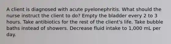 A client is diagnosed with acute pyelonephritis. What should the nurse instruct the client to do? Empty the bladder every 2 to 3 hours. Take antibiotics for the rest of the client's life. Take bubble baths instead of showers. Decrease fluid intake to 1,000 mL per day.