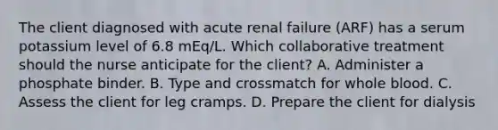 The client diagnosed with acute renal failure (ARF) has a serum potassium level of 6.8 mEq/L. Which collaborative treatment should the nurse anticipate for the client? A. Administer a phosphate binder. B. Type and crossmatch for whole blood. C. Assess the client for leg cramps. D. Prepare the client for dialysis