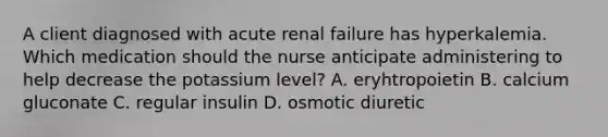 A client diagnosed with acute renal failure has hyperkalemia. Which medication should the nurse anticipate administering to help decrease the potassium level? A. eryhtropoietin B. calcium gluconate C. regular insulin D. osmotic diuretic