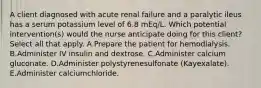 A client diagnosed with acute renal failure and a paralytic ileus has a serum potassium level of 6.8 mEq/L. Which potential intervention(s) would the nurse anticipate doing for this client? Select all that apply. A.Prepare the patient for hemodialysis. B.Administer IV insulin and dextrose. C.Administer calcium gluconate. D.Administer polystyrenesulfonate (Kayexalate). E.Administer calciumchloride.