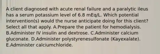 A client diagnosed with acute renal failure and a paralytic ileus has a serum potassium level of 6.8 mEq/L. Which potential intervention(s) would the nurse anticipate doing for this client? Select all that apply. A.Prepare the patient for hemodialysis. B.Administer IV insulin and dextrose. C.Administer calcium gluconate. D.Administer polystyrenesulfonate (Kayexalate). E.Administer calciumchloride.