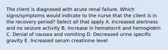 The client is diagnosed with acute renal failure. Which signs/symptoms would indicate to the nurse that the client is in the recovery period? Select all that apply A. Increased alertness and no seizure activity B. Increase in hematocrit and hemoglobin C. Denial of nausea and vomiting D. Decreased urine specific gravity E. Increased serum creatinine level