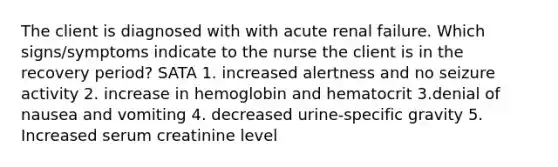 The client is diagnosed with with acute renal failure. Which signs/symptoms indicate to the nurse the client is in the recovery period? SATA 1. increased alertness and no seizure activity 2. increase in hemoglobin and hematocrit 3.denial of nausea and vomiting 4. decreased urine-specific gravity 5. Increased serum creatinine level