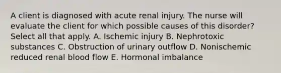 A client is diagnosed with acute renal injury. The nurse will evaluate the client for which possible causes of this disorder? Select all that apply. A. Ischemic injury B. Nephrotoxic substances C. Obstruction of urinary outflow D. Nonischemic reduced renal blood flow E. Hormonal imbalance