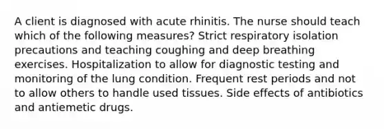 A client is diagnosed with acute rhinitis. The nurse should teach which of the following measures? Strict respiratory isolation precautions and teaching coughing and deep breathing exercises. Hospitalization to allow for diagnostic testing and monitoring of the lung condition. Frequent rest periods and not to allow others to handle used tissues. Side effects of antibiotics and antiemetic drugs.