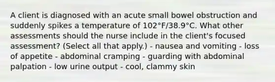 A client is diagnosed with an acute small bowel obstruction and suddenly spikes a temperature of 102°F/38.9°C. What other assessments should the nurse include in the client's focused assessment? (Select all that apply.) - nausea and vomiting - loss of appetite - abdominal cramping - guarding with abdominal palpation - low urine output - cool, clammy skin