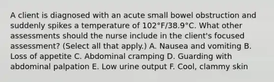 A client is diagnosed with an acute small bowel obstruction and suddenly spikes a temperature of 102°F/38.9°C. What other assessments should the nurse include in the client's focused assessment? (Select all that apply.) A. Nausea and vomiting B. Loss of appetite C. Abdominal cramping D. Guarding with abdominal palpation E. Low urine output F. Cool, clammy skin