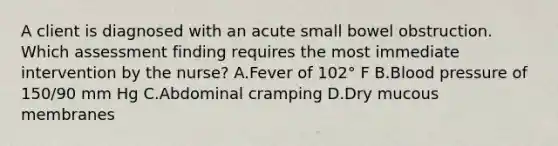 A client is diagnosed with an acute small bowel obstruction. Which assessment finding requires the most immediate intervention by the nurse? A.Fever of 102° F B.Blood pressure of 150/90 mm Hg C.Abdominal cramping D.Dry mucous membranes