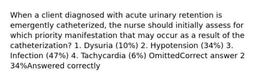 When a client diagnosed with acute urinary retention is emergently catheterized, the nurse should initially assess for which priority manifestation that may occur as a result of the catheterization? 1. Dysuria (10%) 2. Hypotension (34%) 3. Infection (47%) 4. Tachycardia (6%) OmittedCorrect answer 2 34%Answered correctly