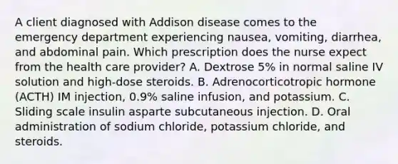 A client diagnosed with Addison disease comes to the emergency department experiencing nausea, vomiting, diarrhea, and abdominal pain. Which prescription does the nurse expect from the health care provider? A. Dextrose 5% in normal saline IV solution and high-dose steroids. B. Adrenocorticotropic hormone (ACTH) IM injection, 0.9% saline infusion, and potassium. C. Sliding scale insulin asparte subcutaneous injection. D. Oral administration of sodium chloride, potassium chloride, and steroids.