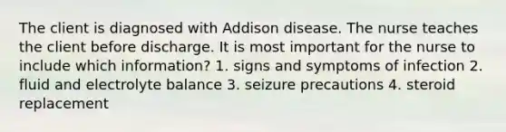 The client is diagnosed with Addison disease. The nurse teaches the client before discharge. It is most important for the nurse to include which information? 1. signs and symptoms of infection 2. fluid and electrolyte balance 3. seizure precautions 4. steroid replacement