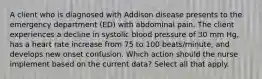 A client who is diagnosed with Addison disease presents to the emergency department (ED) with abdominal pain. The client experiences a decline in systolic blood pressure of 30 mm Hg, has a heart rate increase from 75 to 100 beats/minute, and develops new onset confusion. Which action should the nurse implement based on the current data? Select all that apply.