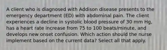 A client who is diagnosed with Addison disease presents to the emergency department (ED) with abdominal pain. The client experiences a decline in systolic blood pressure of 30 mm Hg, has a heart rate increase from 75 to 100 beats/minute, and develops new onset confusion. Which action should the nurse implement based on the current data? Select all that apply.