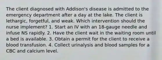 The client diagnosed with Addison's disease is admitted to the emergency department after a day at the lake. The client is lethargic, forgetful, and weak. Which intervention should the nurse implement? 1. Start an IV with an 18-gauge needle and infuse NS rapidly. 2. Have the client wait in the waiting room until a bed is available. 3. Obtain a permit for the client to receive a blood transfusion. 4. Collect urinalysis and blood samples for a CBC and calcium level.