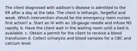 The client diagnosed with addison's disease is admitted to the ER after a day at the lake. The client is lethargic, forgetful and weak. Which intervention should be the emergency room nurses first action? a. Start an IV with an 18-gauge needle and infuse NS rapidly. b. Have the client wait in the waiting room until a bed is available. c. Obtain a permit for the client to receive a blood transfusion d. Collect urinalysis and blood samples for a CBC and calcium level.