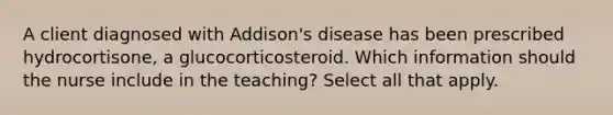 A client diagnosed with Addison's disease has been prescribed hydrocortisone, a glucocorticosteroid. Which information should the nurse include in the teaching? Select all that apply.