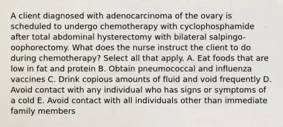 A client diagnosed with adenocarcinoma of the ovary is scheduled to undergo chemotherapy with cyclophosphamide after total abdominal hysterectomy with bilateral salpingo-oophorectomy. What does the nurse instruct the client to do during chemotherapy? Select all that apply. A. Eat foods that are low in fat and protein B. Obtain pneumococcal and influenza vaccines C. Drink copious amounts of fluid and void frequently D. Avoid contact with any individual who has signs or symptoms of a cold E. Avoid contact with all individuals other than immediate family members