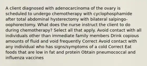 A client diagnosed with adenocarcinoma of the ovary is scheduled to undergo chemotherapy with cyclophosphamide after total abdominal hysterectomy with bilateral salpingo-oophorectomy. What does the nurse instruct the client to do during chemotherapy? Select all that apply. Avoid contact with all individuals other than immediate family members Drink copious amounts of fluid and void frequently Correct Avoid contact with any individual who has signs/symptoms of a cold Correct Eat foods that are low in fat and protein Obtain pneumococcal and influenza vaccines