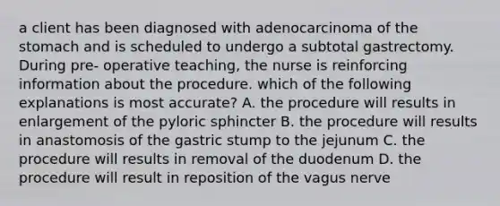 a client has been diagnosed with adenocarcinoma of the stomach and is scheduled to undergo a subtotal gastrectomy. During pre- operative teaching, the nurse is reinforcing information about the procedure. which of the following explanations is most accurate? A. the procedure will results in enlargement of the pyloric sphincter B. the procedure will results in anastomosis of the gastric stump to the jejunum C. the procedure will results in removal of the duodenum D. the procedure will result in reposition of the vagus nerve