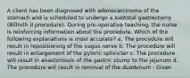 A client has been diagnosed with adenocarcinoma of the stomach and is scheduled to undergo a subtotal gastrectomy (Billroth II procedure). During pre-operative teaching, the nurse is reinforcing information about the procedure. Which of the following explanations is most accurate? a. The procedure will result in repositioning of the vagus nerve b. The procedure will result in enlargement of the pyloric sphincter c. The procedure will result in anastomosis of the gastric stump to the jejunum d. The procedure will result in removal of the duodenum - Given