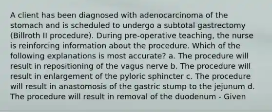 A client has been diagnosed with adenocarcinoma of <a href='https://www.questionai.com/knowledge/kLccSGjkt8-the-stomach' class='anchor-knowledge'>the stomach</a> and is scheduled to undergo a subtotal gastrectomy (Billroth II procedure). During pre-operative teaching, the nurse is reinforcing information about the procedure. Which of the following explanations is most accurate? a. The procedure will result in repositioning of the vagus nerve b. The procedure will result in enlargement of the pyloric sphincter c. The procedure will result in anastomosis of the gastric stump to the jejunum d. The procedure will result in removal of the duodenum - Given