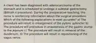 A client has been diagnosed with adenocarcinoma of the stomach and is scheduled to undergo a subtotal gastrectomy (Billroth II procedure). During the preoperative teaching, the nurse is reinforcing information about the surgical procedure. Which of the following explanations is most accurate? a) The procedure will result in enlargement of the pyloric sphincter b) The procedure will procedure in anastomosis of the gastric stump to the jejunum c) The procedure will result in removal of the duodenum. d) The procedure will result in repositioning of the vagus nerve.