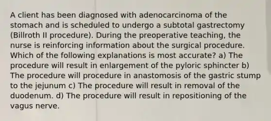 A client has been diagnosed with adenocarcinoma of the stomach and is scheduled to undergo a subtotal gastrectomy (Billroth II procedure). During the preoperative teaching, the nurse is reinforcing information about the surgical procedure. Which of the following explanations is most accurate? a) The procedure will result in enlargement of the pyloric sphincter b) The procedure will procedure in anastomosis of the gastric stump to the jejunum c) The procedure will result in removal of the duodenum. d) The procedure will result in repositioning of the vagus nerve.