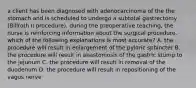 a client has been diagnosed with adenocarcinoma of the the stomach and is scheduled to undergo a subtotal gastrectomy (Billroth II procedure). during the preoperative teaching, the nurse is reinforcing information about the surgical procedure. which of the following explanations is most accurate? A. the procedure will result in enlargement of the pyloric sphincter B. the procedure will result in anastomosis of the gastric stump to the jejunum C. the procedure will result in removal of the duodenum D. the procedure will result in repositioning of the vagus nerve