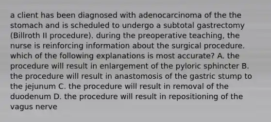 a client has been diagnosed with adenocarcinoma of the the stomach and is scheduled to undergo a subtotal gastrectomy (Billroth II procedure). during the preoperative teaching, the nurse is reinforcing information about the surgical procedure. which of the following explanations is most accurate? A. the procedure will result in enlargement of the pyloric sphincter B. the procedure will result in anastomosis of the gastric stump to the jejunum C. the procedure will result in removal of the duodenum D. the procedure will result in repositioning of the vagus nerve