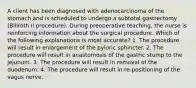 A client has been diagnosed with adenocarcinoma of the stomach and is scheduled to undergo a subtotal gastrectomy (Billroth II procedure). During preoperative teaching, the nurse is reinforcing information about the surgical procedure. Which of the following explanations is most accurate? 1. The procedure will result in enlargement of the pyloric sphincter. 2. The procedure will result in anastomosis of the gastric stump to the jejunum. 3. The procedure will result in removal of the duodenum. 4. The procedure will result in re-positioning of the vagus nerve.