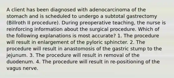 A client has been diagnosed with adenocarcinoma of the stomach and is scheduled to undergo a subtotal gastrectomy (Billroth II procedure). During preoperative teaching, the nurse is reinforcing information about the surgical procedure. Which of the following explanations is most accurate? 1. The procedure will result in enlargement of the pyloric sphincter. 2. The procedure will result in anastomosis of the gastric stump to the jejunum. 3. The procedure will result in removal of the duodenum. 4. The procedure will result in re-positioning of the vagus nerve.