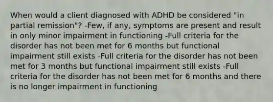 When would a client diagnosed with ADHD be considered "in partial remission"? -Few, if any, symptoms are present and result in only minor impairment in functioning -Full criteria for the disorder has not been met for 6 months but functional impairment still exists -Full criteria for the disorder has not been met for 3 months but functional impairment still exists -Full criteria for the disorder has not been met for 6 months and there is no longer impairment in functioning