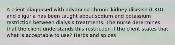 A client diagnosed with advanced chronic kidney disease (CKD) and oliguria has been taught about sodium and potassium restriction between dialysis treatments. The nurse determines that the client understands this restriction if the client states that what is acceptable to use? Herbs and spices